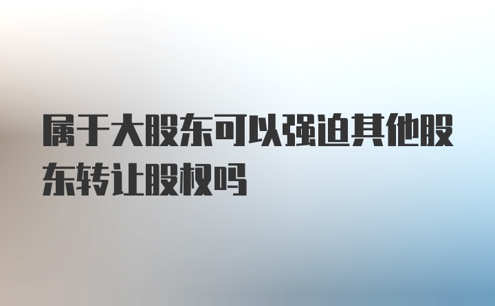 属于大股东可以强迫其他股东转让股权吗