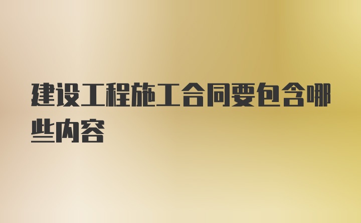 建设工程施工合同要包含哪些内容