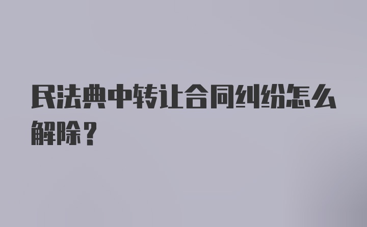 民法典中转让合同纠纷怎么解除?