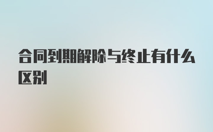 合同到期解除与终止有什么区别