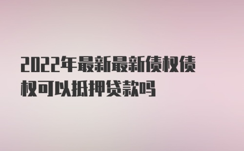 2022年最新最新债权债权可以抵押贷款吗