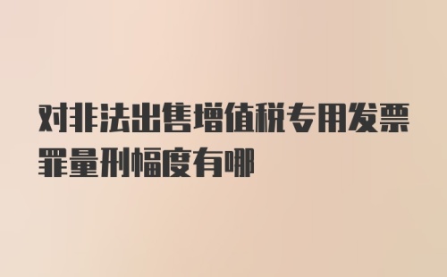 对非法出售增值税专用发票罪量刑幅度有哪