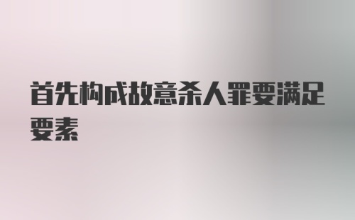 首先构成故意杀人罪要满足要素