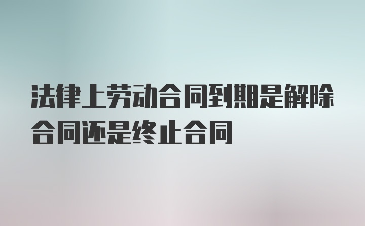 法律上劳动合同到期是解除合同还是终止合同