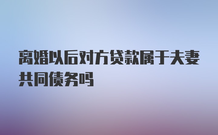 离婚以后对方贷款属于夫妻共同债务吗