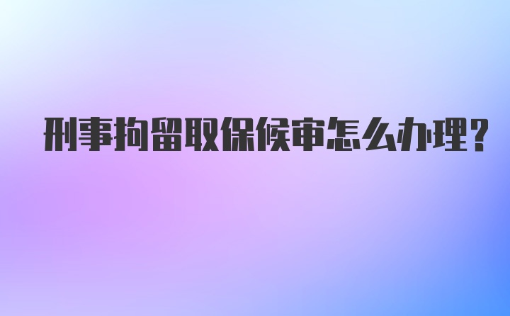 刑事拘留取保候审怎么办理？