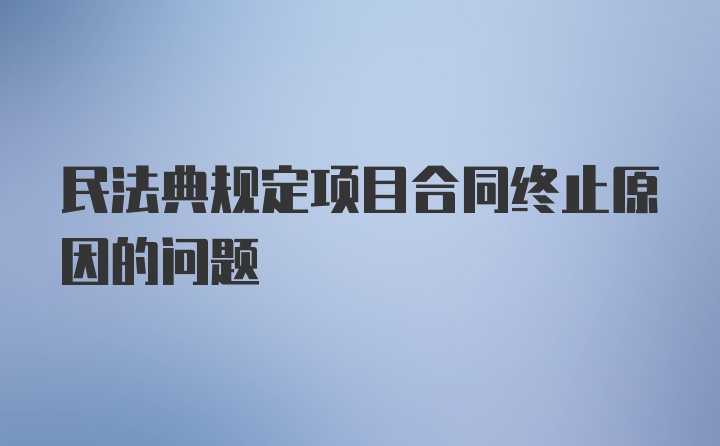 民法典规定项目合同终止原因的问题