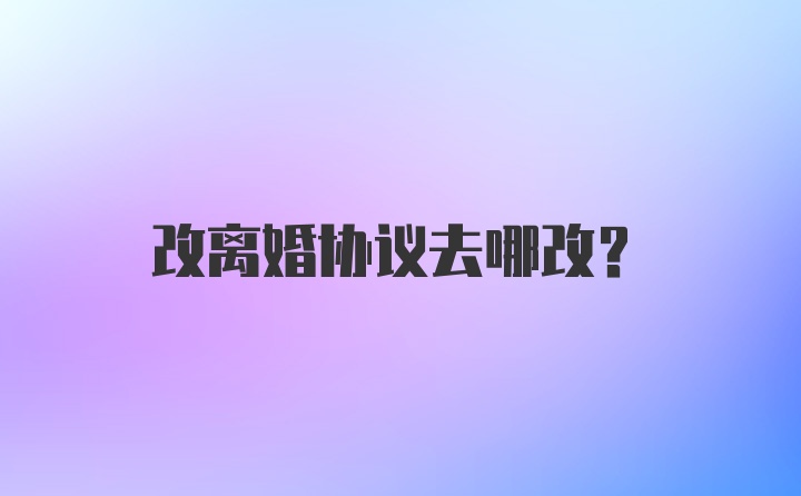 改离婚协议去哪改？