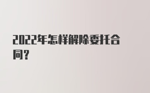 2022年怎样解除委托合同？