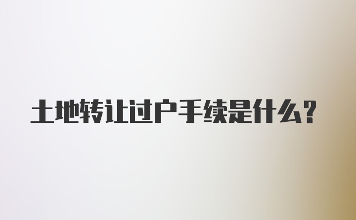 土地转让过户手续是什么？