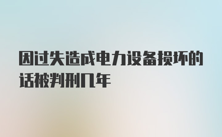 因过失造成电力设备损坏的话被判刑几年