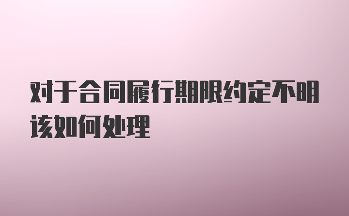 对于合同履行期限约定不明该如何处理