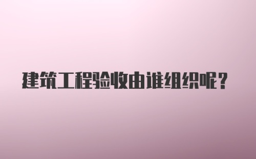 建筑工程验收由谁组织呢？