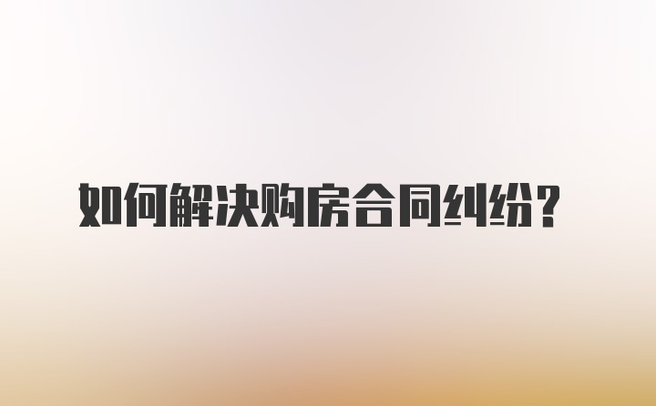 如何解决购房合同纠纷？