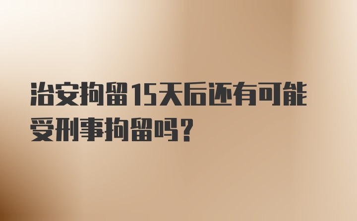 治安拘留15天后还有可能受刑事拘留吗?