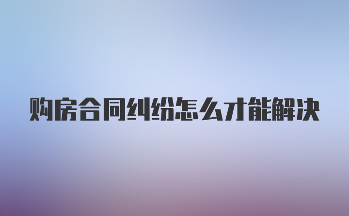 购房合同纠纷怎么才能解决