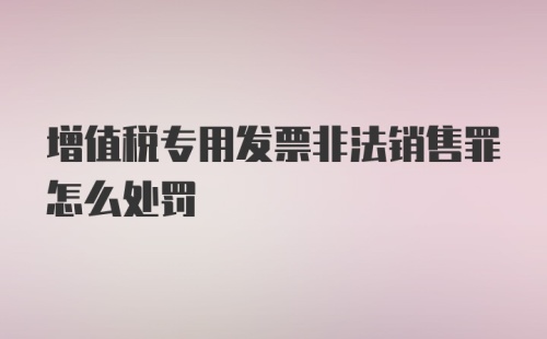 增值税专用发票非法销售罪怎么处罚