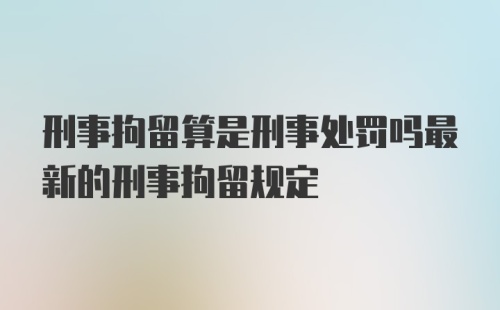 刑事拘留算是刑事处罚吗最新的刑事拘留规定