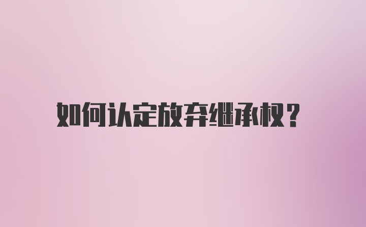 如何认定放弃继承权？