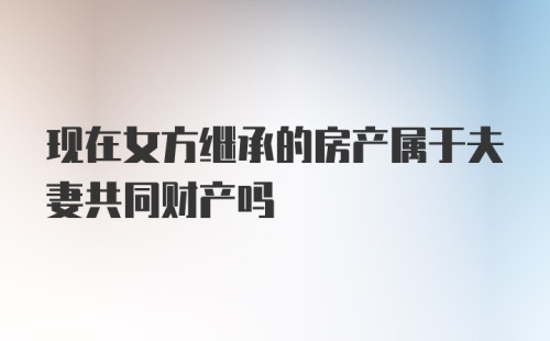 现在女方继承的房产属于夫妻共同财产吗