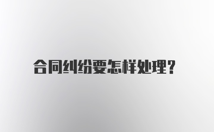 合同纠纷要怎样处理？