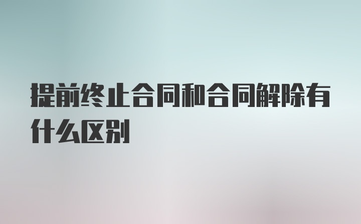 提前终止合同和合同解除有什么区别