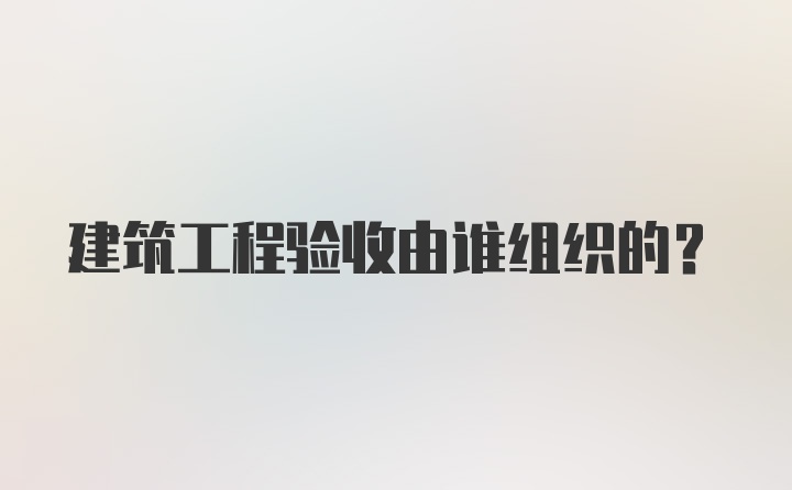 建筑工程验收由谁组织的？