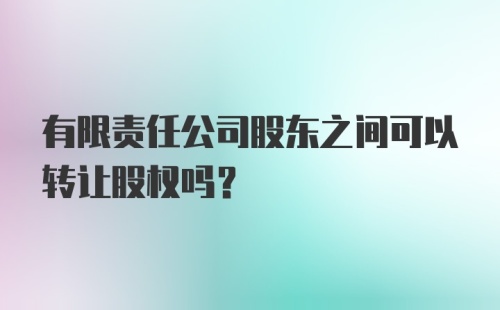 有限责任公司股东之间可以转让股权吗？