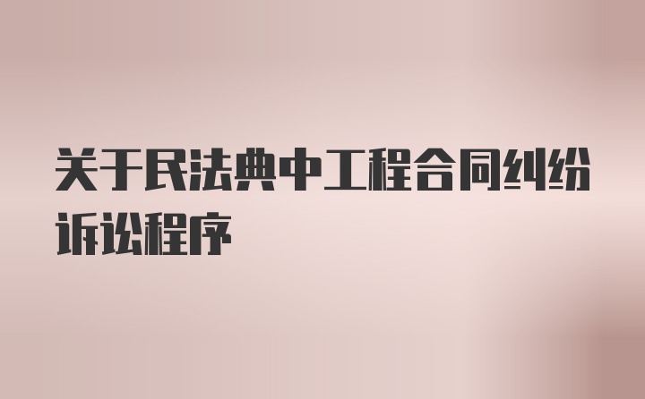 关于民法典中工程合同纠纷诉讼程序