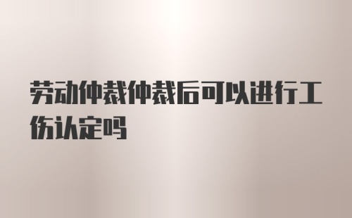 劳动仲裁仲裁后可以进行工伤认定吗