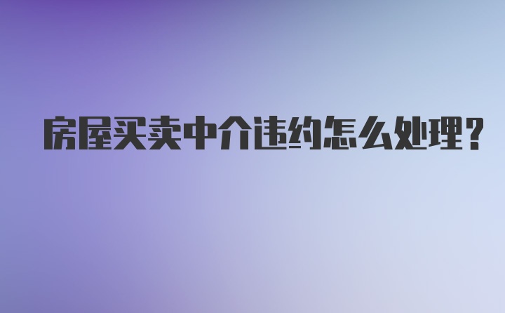 房屋买卖中介违约怎么处理？