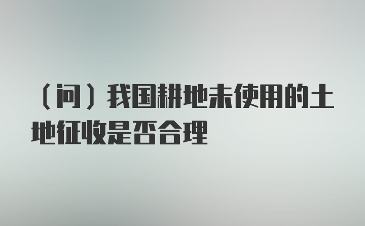 （问）我国耕地未使用的土地征收是否合理