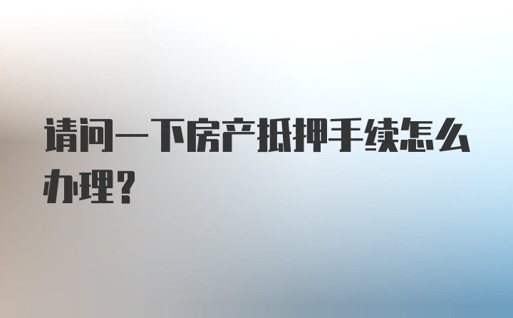 请问一下房产抵押手续怎么办理？