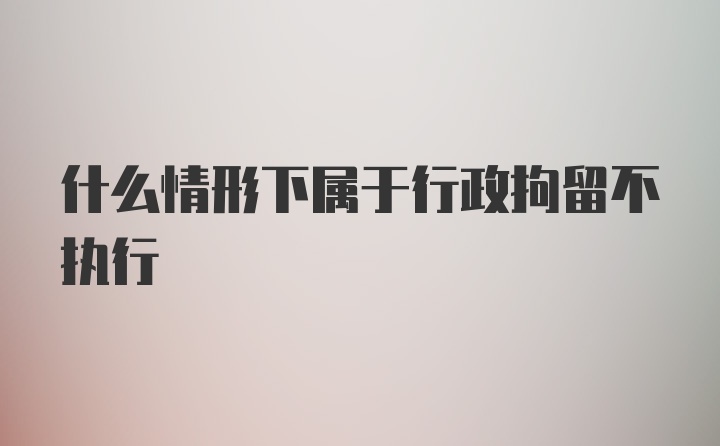 什么情形下属于行政拘留不执行