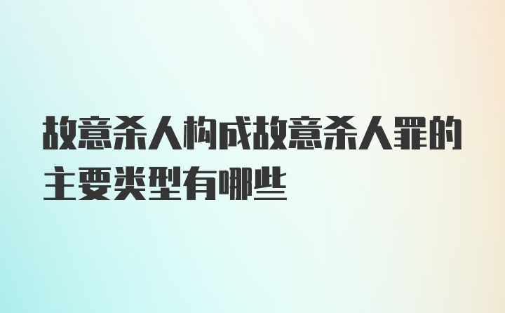 故意杀人构成故意杀人罪的主要类型有哪些