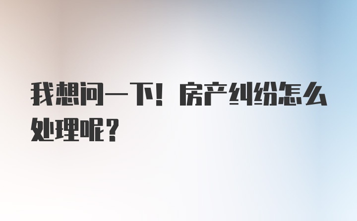 我想问一下！房产纠纷怎么处理呢？