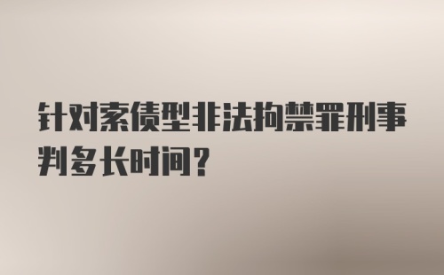 针对索债型非法拘禁罪刑事判多长时间？