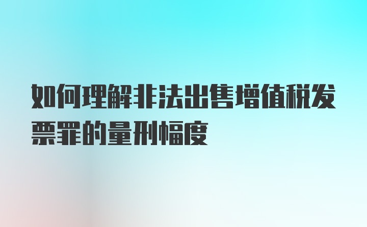 如何理解非法出售增值税发票罪的量刑幅度