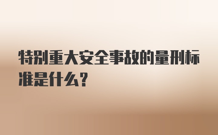 特别重大安全事故的量刑标准是什么？