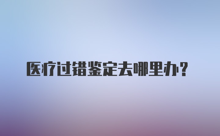 医疗过错鉴定去哪里办？