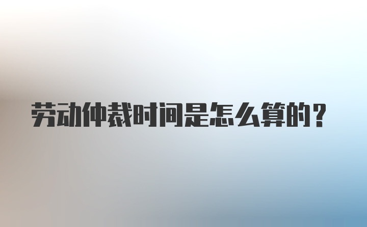 劳动仲裁时间是怎么算的?