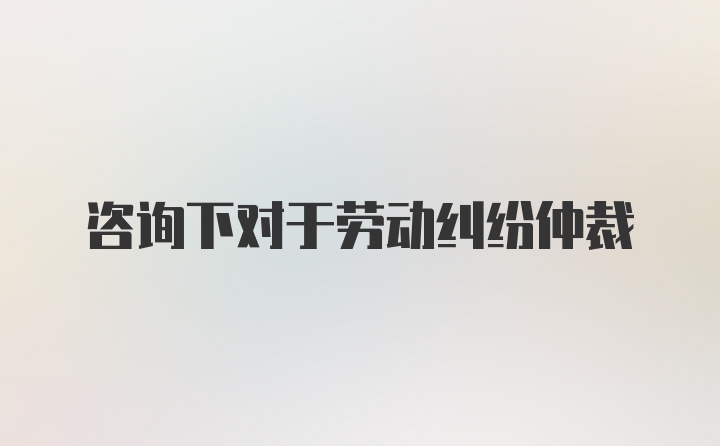 咨询下对于劳动纠纷仲裁