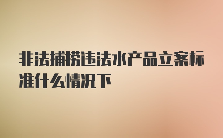 非法捕捞违法水产品立案标准什么情况下