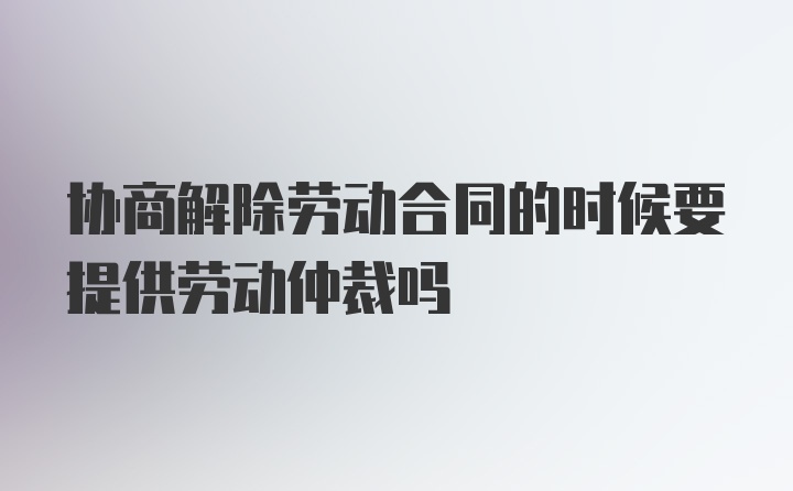 协商解除劳动合同的时候要提供劳动仲裁吗