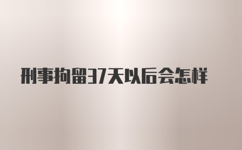 刑事拘留37天以后会怎样