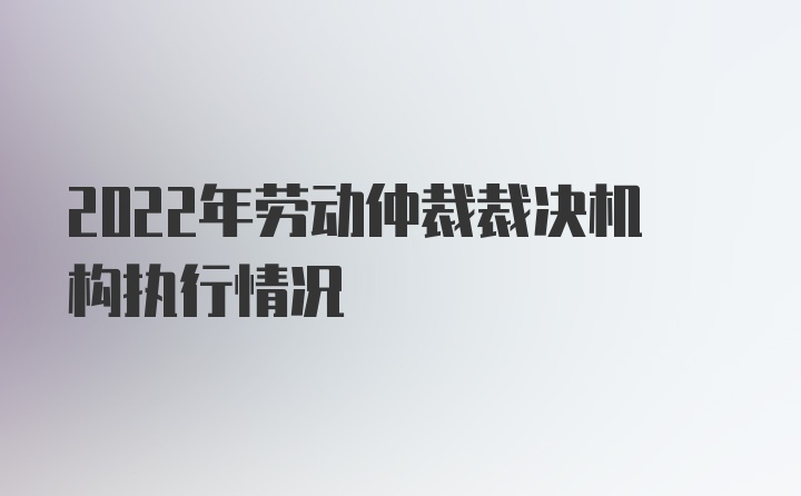 2022年劳动仲裁裁决机构执行情况