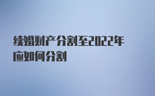 续婚财产分割至2022年应如何分割