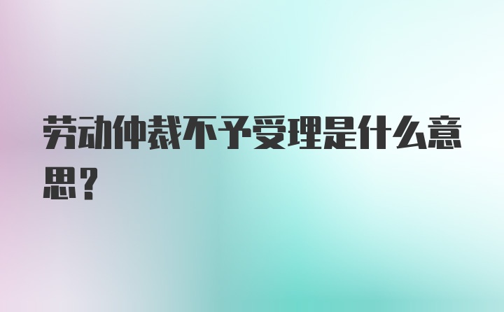 劳动仲裁不予受理是什么意思？