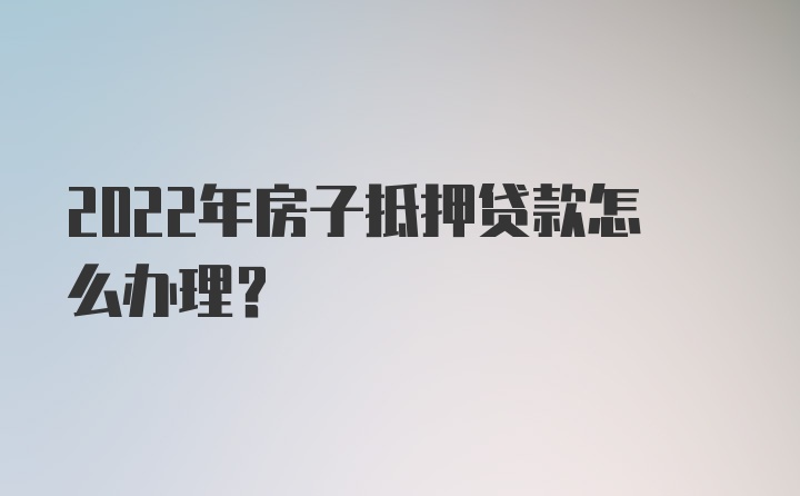 2022年房子抵押贷款怎么办理？