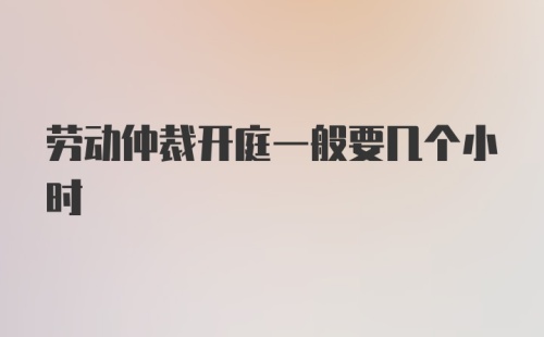 劳动仲裁开庭一般要几个小时